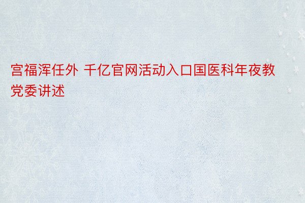 宫福浑任外 千亿官网活动入口国医科年夜教党委讲述