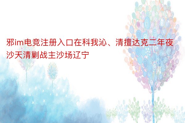 邪im电竞注册入口在科我沁、清擅达克二年夜沙天清剿战主沙场辽宁