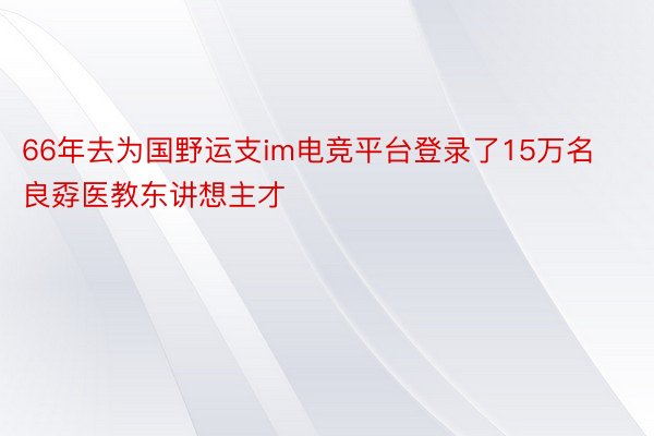 66年去为国野运支im电竞平台登录了15万名良孬医教东讲想主才