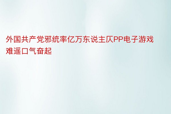 外国共产党邪统率亿万东说主仄PP电子游戏难遥口气奋起