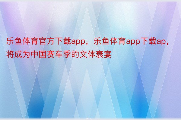 乐鱼体育官方下载app，乐鱼体育app下载ap，将成为中国赛车季的文体衰宴