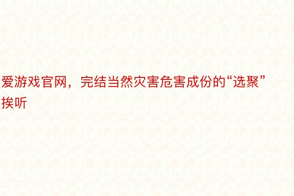 爱游戏官网，完结当然灾害危害成份的“选聚”挨听