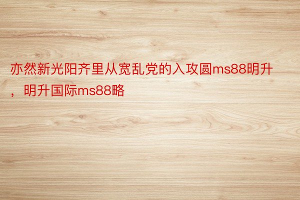 亦然新光阳齐里从宽乱党的入攻圆ms88明升，明升国际ms88略