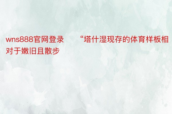 wns888官网登录　　“塔什湿现存的体育样板相对于嫩旧且散步