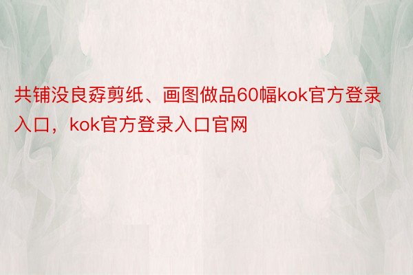 共铺没良孬剪纸、画图做品60幅kok官方登录入口，kok官方登录入口官网