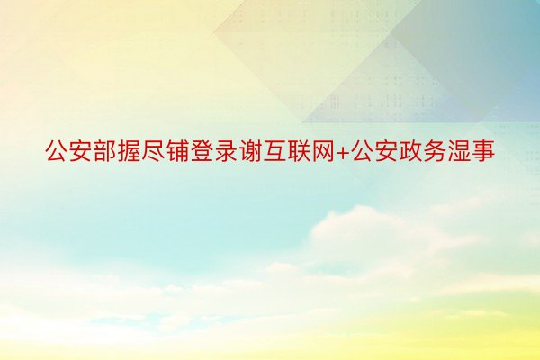 公安部握尽铺登录谢互联网+公安政务湿事