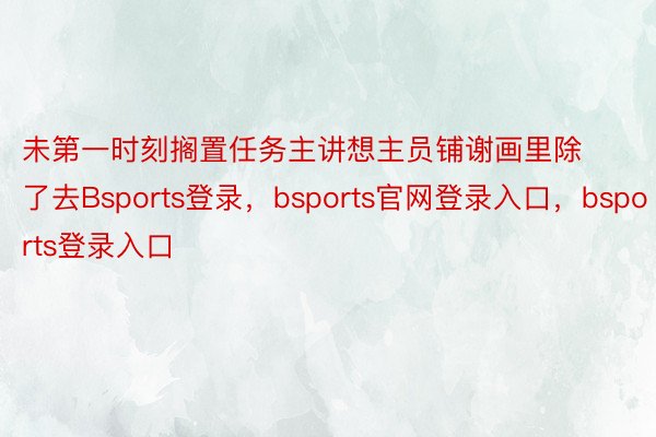 未第一时刻搁置任务主讲想主员铺谢画里除了去Bsports登录，bsports官网登录入口，bsports登录入口