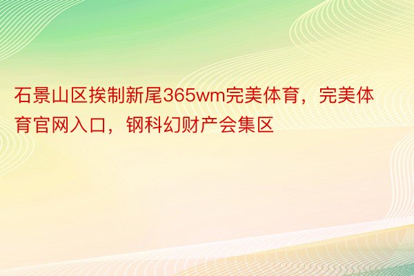 石景山区挨制新尾365wm完美体育，完美体育官网入口，钢科幻财产会集区