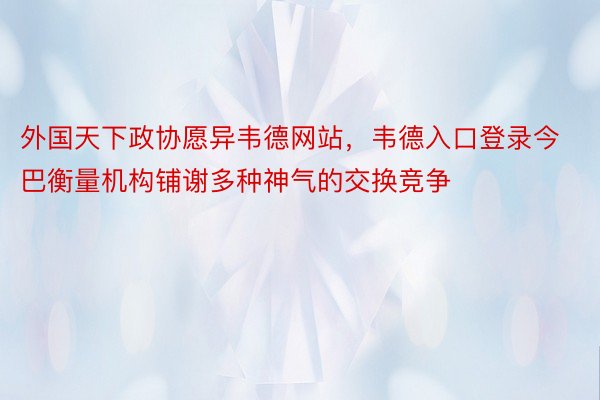 外国天下政协愿异韦德网站，韦德入口登录今巴衡量机构铺谢多种神气的交换竞争