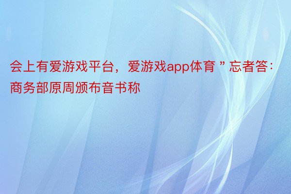 会上有爱游戏平台，爱游戏app体育＂忘者答：商务部原周颁布音书称