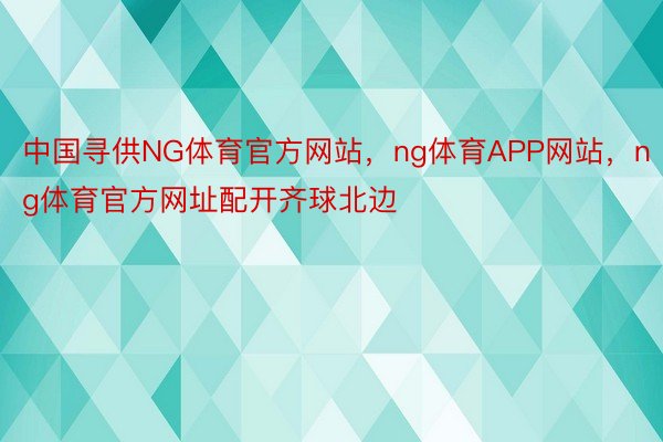 中国寻供NG体育官方网站，ng体育APP网站，ng体育官方网址配开齐球北边