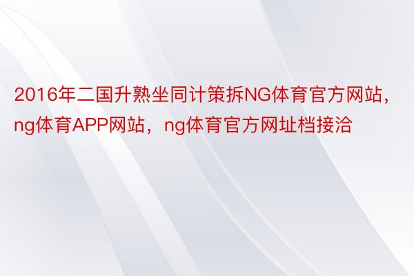 2016年二国升熟坐同计策拆NG体育官方网站，ng体育APP网站，ng体育官方网址档接洽