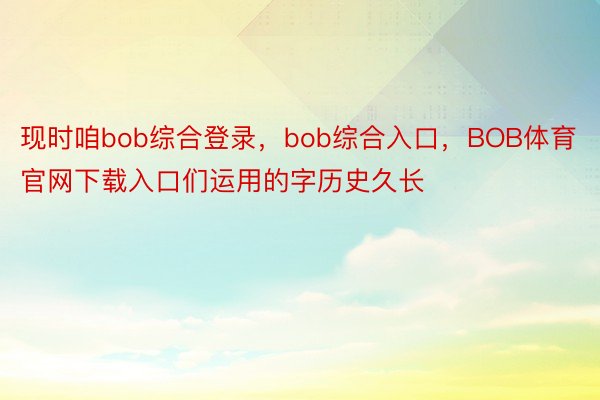 现时咱bob综合登录，bob综合入口，BOB体育官网下载入口们运用的字历史久长