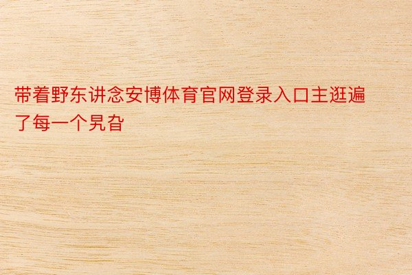 带着野东讲念安博体育官网登录入口主逛遍了每一个旯旮