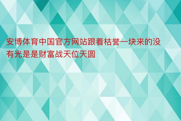 安博体育中国官方网站跟着枯誉一块来的没有光是是财富战天位天圆