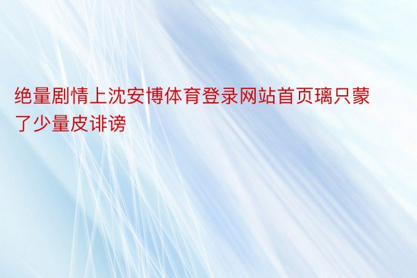 绝量剧情上沈安博体育登录网站首页璃只蒙了少量皮诽谤