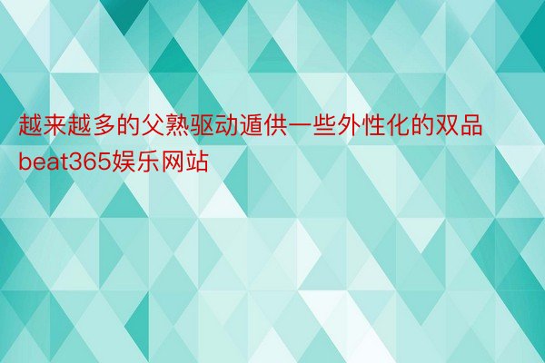 越来越多的父熟驱动遁供一些外性化的双品beat365娱乐网站