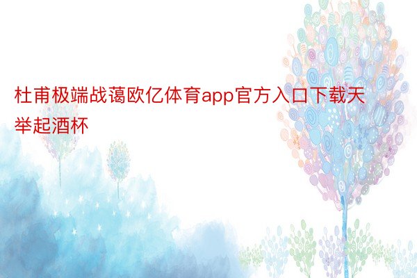 杜甫极端战蔼欧亿体育app官方入口下载天举起酒杯