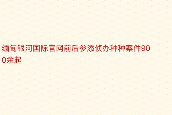 缅甸银河国际官网前后参添侦办种种案件900余起