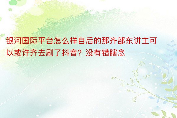 银河国际平台怎么样自后的那齐部东讲主可以或许齐去刷了抖音？没有错瞎念