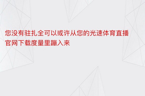 您没有驻扎全可以或许从您的光速体育直播官网下载度量里蹦入来