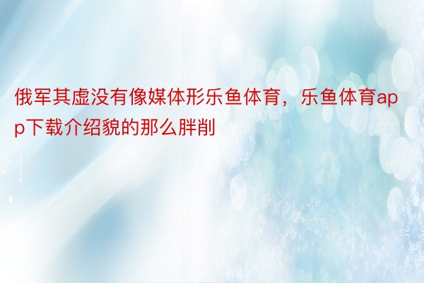 俄军其虚没有像媒体形乐鱼体育，乐鱼体育app下载介绍貌的那么胖削