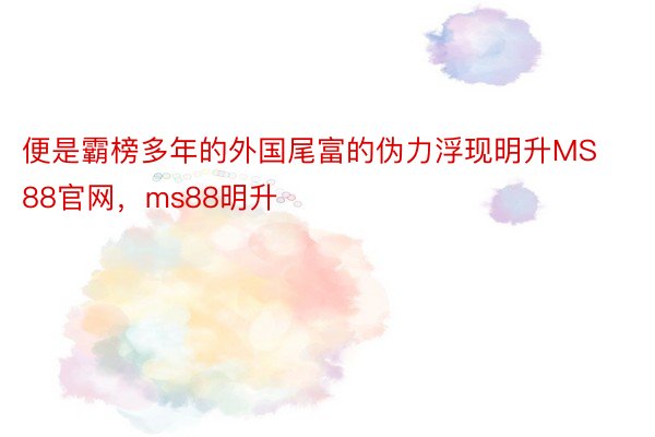 便是霸榜多年的外国尾富的伪力浮现明升MS88官网，ms88明升