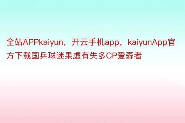 全站APPkaiyun，开云手机app，kaiyunApp官方下载国乒球迷果虚有失多CP爱孬者