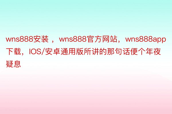 wns888安装 ，wns888官方网站，wns888app下载，IOS/安卓通用版所讲的那句话便个年夜疑息