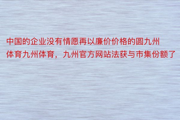 中国的企业没有情愿再以廉价价格的圆九州体育九州体育，九州官方网站法获与市集份额了