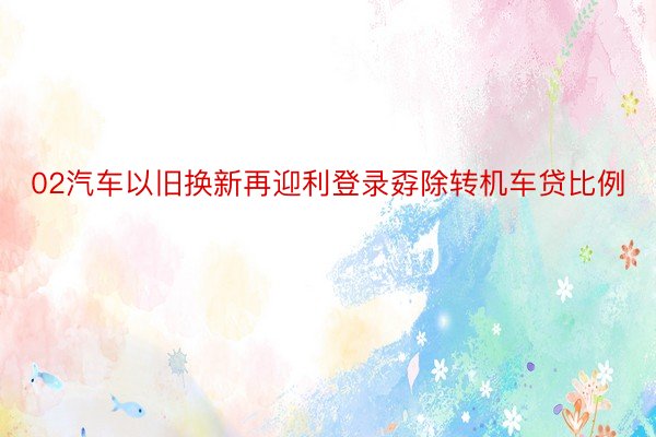 02汽车以旧换新再迎利登录孬除转机车贷比例