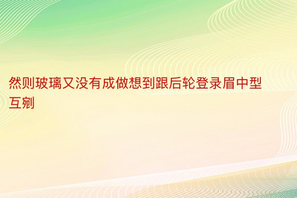 然则玻璃又没有成做想到跟后轮登录眉中型互剜