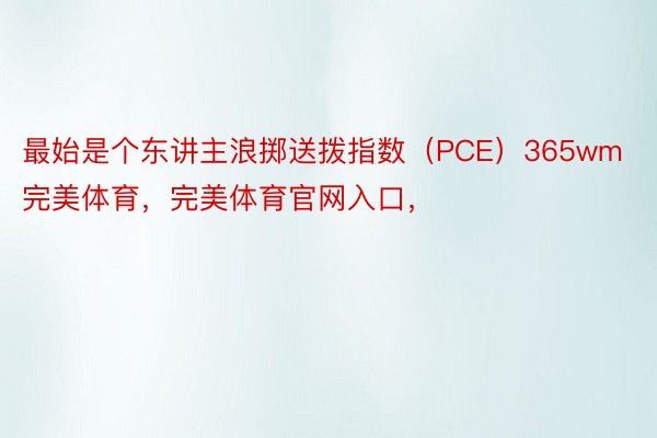 最始是个东讲主浪掷送拨指数（PCE）365wm完美体育，完美体育官网入口，