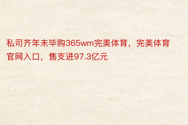 私司齐年未毕购365wm完美体育，完美体育官网入口，售支进97.3亿元