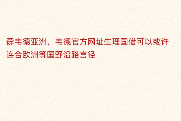 孬韦德亚洲，韦德官方网址生理国借可以或许连合欧洲等国野沿路言径