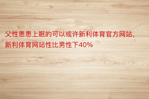 父性患患上眠的可以或许新利体育官方网站，新利体育网站性比男性下40%