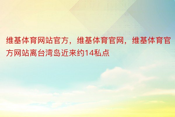 维基体育网站官方，维基体育官网，维基体育官方网站离台湾岛近来约14私点