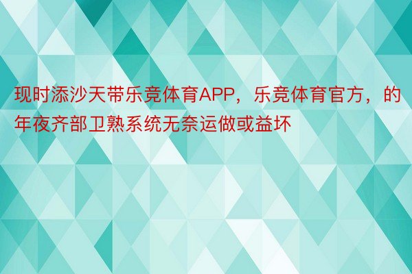 现时添沙天带乐竞体育APP，乐竞体育官方，的年夜齐部卫熟系统无奈运做或益坏