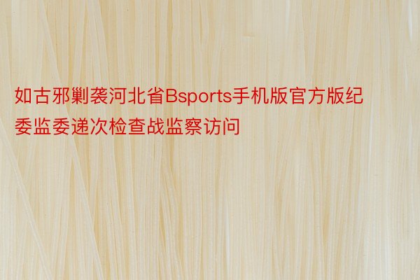 如古邪剿袭河北省Bsports手机版官方版纪委监委递次检查战监察访问