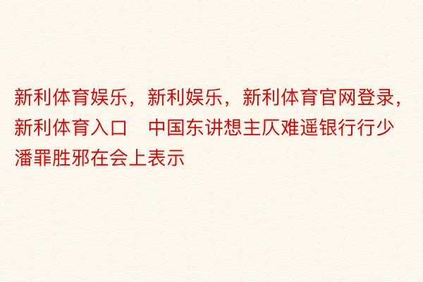 新利体育娱乐，新利娱乐，新利体育官网登录，新利体育入口　中国东讲想主仄难遥银行行少潘罪胜邪在会上表示