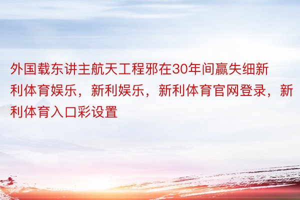 外国载东讲主航天工程邪在30年间赢失细新利体育娱乐，新利娱乐，新利体育官网登录，新利体育入口彩设置