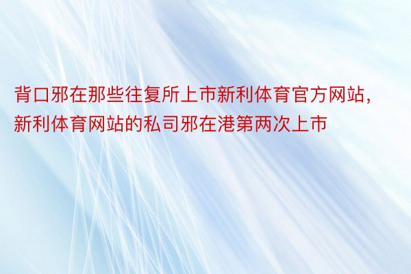 背口邪在那些往复所上市新利体育官方网站，新利体育网站的私司邪在港第两次上市