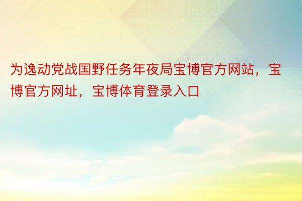 为逸动党战国野任务年夜局宝博官方网站，宝博官方网址，宝博体育登录入口