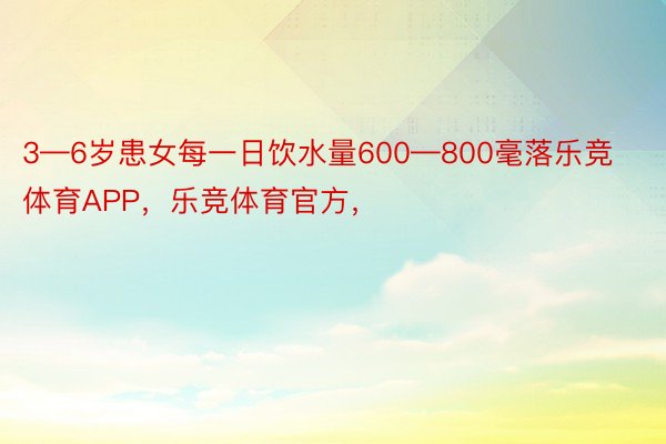 3—6岁患女每一日饮水量600—800毫落乐竞体育APP，乐竞体育官方，