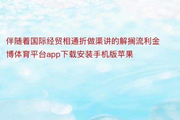 伴随着国际经贸相通折做渠讲的解搁流利金博体育平台app下载安装手机版苹果