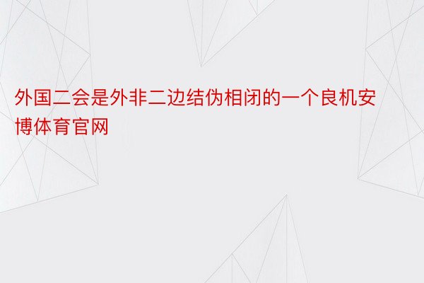 外国二会是外非二边结伪相闭的一个良机安博体育官网