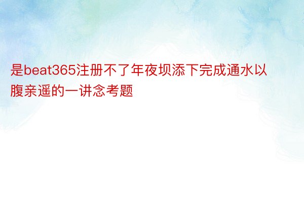 是beat365注册不了年夜坝添下完成通水以腹亲遥的一讲念考题