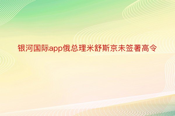 银河国际app俄总理米舒斯京未签署高令