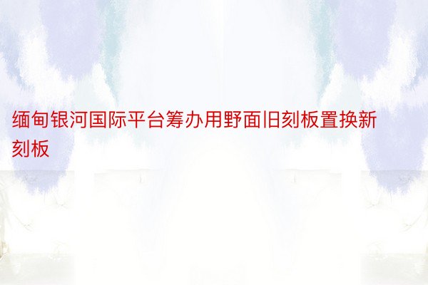 缅甸银河国际平台筹办用野面旧刻板置换新刻板