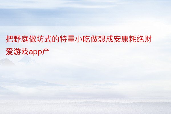 把野庭做坊式的特量小吃做想成安康耗绝财爱游戏app产